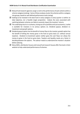 NISM-Series-V-A: Mutual Fund Distributors Certification Examination
211
Mutual fund research agencies assign a rank to the performance of each scheme within a
scheme category (ranking). Some of these analyses cluster the schemes within a category
into groups, based on well-defined performance traits (rating).
Seeking to be invested in the best fund in every category in every quarter is neither an
ideal objective, nor a feasible target proposition. Indeed, the costs associated with
switching between schemes are likely to severely impact the investors’ returns.
The underlying returns in a scheme, arising out of its portfolio and cost economics, is what
is available for investors in its various options viz. Dividend payout, dividend re-
investment and growth options.
Dividend payout option has the benefit of money flow to the investor; growth option has
the benefit of letting the money grow in the fund on gross basis (i.e. without annual
taxation). Dividend re-investment option neither gives the cash flows nor allows the
money to grow in the fund on gross basis. Taxation and liquidity needs are a factor in
deciding between the options. The advisor needs to understand the investor’s situation
before advising.
Many AMCs, distribution houses and mutual fund research houses offer free tools in their
website to help understand performance of schemes.
 