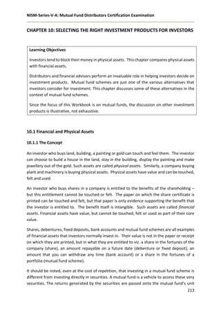 NISM-Series-V-A: Mutual Fund Distributors Certification Examination
213
CHAPTER 10: SELECTING THE RIGHT INVESTMENT PRODUCTS FOR INVESTORS
Learning Objectives
Investors tend to block their money in physical assets. This chapter compares physical assets
with financial assets.
Distributors and financial advisors perform an invaluable role in helping investors decide on
investment products. Mutual fund schemes are just one of the various alternatives that
investors consider for investment. This chapter discusses some of these alternatives in the
context of mutual fund schemes.
Since the focus of this Workbook is on mutual funds, the discussion on other investment
products is illustrative, not exhaustive.
10.1 Financial and Physical Assets
10.1.1 The Concept
An investor who buys land, building, a painting or gold can touch and feel them. The investor
can choose to build a house in the land, stay in the building, display the painting and make
jewellery out of the gold. Such assets are called physical assets. Similarly, a company buying
plant and machinery is buying physical assets. Physical assets have value and can be touched,
felt and used.
An investor who buys shares in a company is entitled to the benefits of the shareholding –
but this entitlement cannot be touched or felt. The paper on which the share certificate is
printed can be touched and felt, but that paper is only evidence supporting the benefit that
the investor is entitled to. The benefit itself is intangible. Such assets are called financial
assets. Financial assets have value, but cannot be touched, felt or used as part of their core
value.
Shares, debentures, fixed deposits, bank accounts and mutual fund schemes are all examples
of financial assets that investors normally invest in. Their value is not in the paper or receipt
on which they are printed, but in what they are entitled to viz. a share in the fortunes of the
company (share), an amount repayable on a future date (debenture or fixed deposit), an
amount that you can withdraw any time (bank account) or a share in the fortunes of a
portfolio (mutual fund scheme).
It should be noted, even at the cost of repetition, that investing in a mutual fund scheme is
different from investing directly in securities. A mutual fund is a vehicle to access these very
securities. The returns generated by the securities are passed onto the mutual fund’s unit
 
