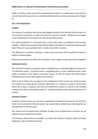 NISM-Series-V-A: Mutual Fund Distributors Certification Examination
214
holders, and thus, there may not be any guarantee of returns or capital when one invests in
mutual fund schemes (unless it is a capital protected scheme, which was discussed in Chapter
1).
10.1.2 The Implication
Comfort
The investor in a physical asset draws psychological comfort from the fact that the asset is in
the investor’s possession, or under the investor’s control in a locker. Whatever may happen
in the outside world, the investor can still use the physical asset.
The value encashment in a financial asset, on the other hand, can depend on the investee
company. What if the company closes down? What if the bank or mutual fund scheme goes
bust? These are issues, whether fact or myths, that bother investors.
The difference in comfort is perhaps a reason why more than half the wealth of Indians is
locked in physical assets.
Mutual fund schemes can offer a lot of comfort, in this regard, as was discussed in Chapter3.
Unforeseen Events
The comfort of investors in physical assets is tempered by an understanding of consequences
of unforeseen events. A physical asset is completely gone, or loses substantial value, when
stolen, or if there is a fire, flood or such other hazard. It is for this reason that some owners
of physical assets insure them against such hazards.
Theft or fire or flood, have no impact on the entitlement of the investor to a financial asset.
The investor can always go the investee organization i.e. company or bank or mutual fund
where the money is invested, and claim the entitlement, based on records of the investee
company and other documentary evidence. Dematerialisation makes these processes a lot
simpler.
Economic Context
Investor’s money in land, art, rare coins or gold does not benefit the economy. On the other
hand, money invested in financial assets, e.g. equity shares, debentures, bank deposits can
be productive for the economy.
The money that the government mobilizes through issue of government securities can go
towards various productive purposes.
The company, whose shares are bought, can invest the money in a project, which can boost
production, jobs and national income.
 
