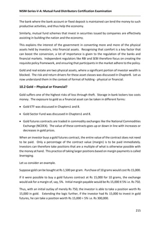 NISM-Series-V-A: Mutual Fund Distributors Certification Examination
215
The bank where the bank account or fixed deposit is maintained can lend the money to such
productive activities, and thus help the economy.
Similarly, mutual fund schemes that invest in securities issued by companies are effectively
assisting in building the nation and the economy.
This explains the interest of the government in converting more and more of the physical
assets held by investors, into financial assets. Recognising that comfort is a key factor that
can boost the conversion, a lot of importance is given to the regulation of the banks and
financial markets. Independent regulators like RBI and SEBI therefore focus on creating the
requisite policy framework, and ensuring that participants in the market adhere to the policy.
Gold and real estate are two physical assets, where a significant portion of investor wealth is
blocked. The risk and return drivers for these asset classes was discussed in Chapter8. Let us
now understand them in the context of format of holding - physical or financial.
10.2 Gold – Physical or Financial?
Gold suffers one of the highest risks of loss through theft. Storage in bank lockers too costs
money. The exposure to gold as a financial asset can be taken in different forms:
 Gold ETF was discussed in Chapters1 and 8.
 Gold Sector Fund was discussed in Chapters1 and 8.
 Gold futures contracts are traded in commodity exchanges like the National Commodities
Exchange (NCDEX). The value of these contracts goes up or down in line with increases or
decreases in gold prices.
When an investor buys a gold futures contract, the entire value of the contract does not need
to be paid. Only a percentage of the contract value (margin) is to be paid immediately.
Investors can therefore take positions that are a multiple of what is otherwise possible with
the money at hand. This practice of taking larger positions based on margin payments is called
leveraging.
Let us consider an example.
Suppose gold can be bought at Rs 1,500 per gram. Purchase of 10 grams would cost Rs 15,000.
If it were possible to buy a gold futures contract at Rs 15,000 for 10 grams, the exchange
would ask for a margin of, say, 5%. Initial margin payable would be Rs 15,000 X 5% i.e. Rs 750.
Thus, with an initial outlay of merely Rs 750, the investor is able to take a position worth Rs
15,000 in gold. Extending the logic further, if the investor had Rs 15,000 to invest in gold
futures, he can take a position worth Rs 15,000 ÷ 5% i.e. Rs 300,000.
 