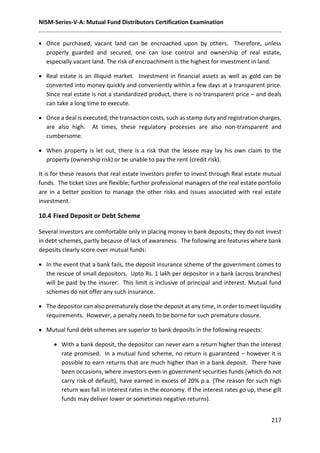 NISM-Series-V-A: Mutual Fund Distributors Certification Examination
217
 Once purchased, vacant land can be encroached upon by others. Therefore, unless
properly guarded and secured, one can lose control and ownership of real estate,
especially vacant land. The risk of encroachment is the highest for investment in land.
 Real estate is an illiquid market. Investment in financial assets as well as gold can be
converted into money quickly and conveniently within a few days at a transparent price.
Since real estate is not a standardized product, there is no transparent price – and deals
can take a long time to execute.
 Once a deal is executed, the transaction costs, such as stamp duty and registration charges,
are also high. At times, these regulatory processes are also non-transparent and
cumbersome.
 When property is let out, there is a risk that the lessee may lay his own claim to the
property (ownership risk) or be unable to pay the rent (credit risk).
It is for these reasons that real estate investors prefer to invest through Real estate mutual
funds. The ticket sizes are flexible; further professional managers of the real estate portfolio
are in a better position to manage the other risks and issues associated with real estate
investment.
10.4 Fixed Deposit or Debt Scheme
Several investors are comfortable only in placing money in bank deposits; they do not invest
in debt schemes, partly because of lack of awareness. The following are features where bank
deposits clearly score over mutual funds:
 In the event that a bank fails, the deposit insurance scheme of the government comes to
the rescue of small depositors. Upto Rs. 1 lakh per depositor in a bank (across branches)
will be paid by the insurer. This limit is inclusive of principal and interest. Mutual fund
schemes do not offer any such insurance.
 The depositor can also prematurely close the deposit at any time, in order to meet liquidity
requirements. However, a penalty needs to be borne for such premature closure.
 Mutual fund debt schemes are superior to bank deposits in the following respects:
 With a bank deposit, the depositor can never earn a return higher than the interest
rate promised. In a mutual fund scheme, no return is guaranteed – however it is
possible to earn returns that are much higher than in a bank deposit. There have
been occasions, where investors even in government securities funds (which do not
carry risk of default), have earned in excess of 20% p.a. (The reason for such high
return was fall in interest rates in the economy. If the interest rates go up, these gilt
funds may deliver lower or sometimes negative returns).
 