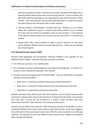 NISM-Series-V-A: Mutual Fund Distributors Certification Examination
218
Given the way debt securities are priced in the market, such abnormally high returns
become possible when interest rates in the economy decline. In such a scenario, the
NAV of the debt fund would go up, thus boosting the value of the investment of the
investor – this is precisely the scenario when fixed depositors in a bank worry about
the lower interest rates that banks offer on their deposits.
 Interest earned in a bank deposit is taxable each year. However, if a unit holder
allows the investment to grow in a mutual fund scheme (which in turn is exempt
from tax), then no income tax is payable on year to year accretions. In the absence
of the drag of annual taxation, the money can grow much faster in a mutual fund
scheme.
 Mutual funds offer various facilities to make it easy for investors to move their
money between different kinds of mutual fund schemes. These are not available
with a bank deposit.
10.5 National Pension System (NPS)
Pension Funds Regulatory and Development Authority (PFRDA) is the regulator for the
National Pension System. Two kinds of pension accounts are offered:
 Tier I (Pension account), is non-withdrawable.
 Tier II (Savings account) is withdrawable to meet financial contingencies. An active Tier I
account is a pre-requisite for opening a Tier II account.
 Investors can invest through Points of Presence (POP). They can allocate their investment
between 3 kinds of portfolios:
o Asset Class E: Investment in predominantly equity market instruments
o Asset Class C: Investment in Debt securities other than Government Securities
o Asset Class G: Investments in Government Securities.
Between the above three, Asset class E is the riskier portfolio, since it invests in equity market
instruments, whereas Asset class G, with investment in Government Securities, carries lowest
risk. Asset class C carries the risk of default as it invests in debt securities other than
Government Securities. These securities are issued by private issuers.
Investors can also opt for life-cycle fund. With this option, the system will decide on a mix of
investments between the 3 asset classes, based on age of the investor. As the name suggests,
the combination of the asset classes is a function of the life-cycle an investor is in. As the age
advances, the allocation to the three different asset classes will be changed in accordance
with a pre-determined mix.
 