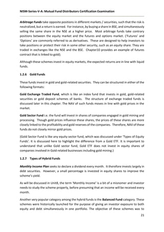 NISM-Series-V-A: Mutual Fund Distributors Certification Examination
21
Arbitrage Funds take opposite positions in different markets / securities, such that the risk is
neutralized, but a return is earned. For instance, by buying a share in BSE, and simultaneously
selling the same share in the NSE at a higher price. Most arbitrage funds take contrary
positions between the equity market and the futures and options market. (‘Futures’ and
‘Options’ are commonly referred to as derivatives. These are designed to help investors to
take positions or protect their risk in some other security, such as an equity share. They are
traded in exchanges like the NSE and the BSE. Chapter10 provides an example of futures
contract that is linked to gold).
Although these schemes invest in equity markets, the expected returns are in line with liquid
funds.
1.2.6 Gold Funds
These funds invest in gold and gold-related securities. They can be structured in either of the
following formats:
Gold Exchange Traded Fund, which is like an index fund that invests in gold, gold-related
securities or gold deposit schemes of banks. The structure of exchange traded funds is
discussed later in this chapter. The NAV of such funds moves in line with gold prices in the
market.
Gold Sector Fund i.e. the fund will invest in shares of companies engaged in gold mining and
processing. Though gold prices influence these shares, the prices of these shares are more
closely linked to the profitability and gold reserves of the companies. Therefore, NAV of these
funds do not closely mirror gold prices.
(Gold Sector Fund is like any equity sector fund, which was discussed under ‘Types of Equity
Funds’. It is discussed here to highlight the difference from a Gold ETF. It is important to
understand that unlike Gold sector fund, Gold ETF does not invest in equity shares of
companies involved in Gold related businesses including gold mining.)
1.2.7 Types of Hybrid Funds
Monthly Income Plan seeks to declare a dividend every month. It therefore invests largely in
debt securities. However, a small percentage is invested in equity shares to improve the
scheme’s yield.
As will be discussed in Unit8, the term ‘Monthly Income’ is a bit of a misnomer and investor
needs to study the scheme properly, before presuming that an income will be received every
month.
Another very popular category among the hybrid funds is the Balanced Fund category. These
schemes were historically launched for the purpose of giving an investor exposure to both
equity and debt simultaneously in one portfolio. The objective of these schemes was to
 