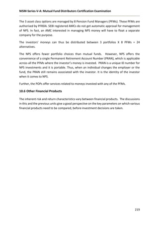 NISM-Series-V-A: Mutual Fund Distributors Certification Examination
219
The 3 asset class options are managed by 8 Pension Fund Managers (PFMs). These PFMs are
authorised by PFRDA. SEBI registered AMCs do not get automatic approval for management
of NPS. In fact, an AMC interested in managing NPS money will have to float a separate
company for the purpose.
The investors’ moneys can thus be distributed between 3 portfolios X 8 PFMs = 24
alternatives.
The NPS offers fewer portfolio choices than mutual funds. However, NPS offers the
convenience of a single Permanent Retirement Account Number (PRAN), which is applicable
across all the PFMs where the investor’s money is invested. PRAN is a unique ID number for
NPS investments and it is portable. Thus, when an individual changes the employer or the
fund, the PRAN still remains associated with the investor. It is the identity of the investor
when it comes to NPS.
Further, the POPs offer services related to moneys invested with any of the PFMs.
10.6 Other Financial Products
The inherent risk and return characteristics vary between financial products. The discussions
in this and the previous units give a good perspective on the key parameters on which various
financial products need to be compared, before investment decisions are taken.
 