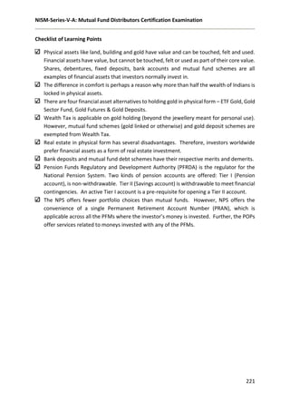 NISM-Series-V-A: Mutual Fund Distributors Certification Examination
221
Checklist of Learning Points
Physical assets like land, building and gold have value and can be touched, felt and used.
Financial assets have value, but cannot be touched, felt or used as part of their core value.
Shares, debentures, fixed deposits, bank accounts and mutual fund schemes are all
examples of financial assets that investors normally invest in.
The difference in comfort is perhaps a reason why more than half the wealth of Indians is
locked in physical assets.
There are four financial asset alternatives to holding gold in physical form – ETF Gold, Gold
Sector Fund, Gold Futures & Gold Deposits.
Wealth Tax is applicable on gold holding (beyond the jewellery meant for personal use).
However, mutual fund schemes (gold linked or otherwise) and gold deposit schemes are
exempted from Wealth Tax.
Real estate in physical form has several disadvantages. Therefore, investors worldwide
prefer financial assets as a form of real estate investment.
Bank deposits and mutual fund debt schemes have their respective merits and demerits.
Pension Funds Regulatory and Development Authority (PFRDA) is the regulator for the
National Pension System. Two kinds of pension accounts are offered: Tier I (Pension
account), is non-withdrawable. Tier II (Savings account) is withdrawable to meet financial
contingencies. An active Tier I account is a pre-requisite for opening a Tier II account.
The NPS offers fewer portfolio choices than mutual funds. However, NPS offers the
convenience of a single Permanent Retirement Account Number (PRAN), which is
applicable across all the PFMs where the investor’s money is invested. Further, the POPs
offer services related to moneys invested with any of the PFMs.
 