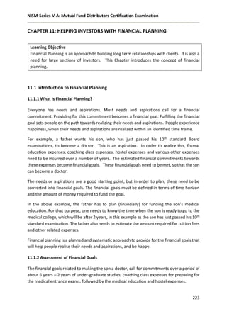 NISM-Series-V-A: Mutual Fund Distributors Certification Examination
223
CHAPTER 11: HELPING INVESTORS WITH FINANCIAL PLANNING
Learning Objective
Financial Planning is an approach to building long term relationships with clients. It is also a
need for large sections of investors. This Chapter introduces the concept of financial
planning.
11.1 Introduction to Financial Planning
11.1.1 What is Financial Planning?
Everyone has needs and aspirations. Most needs and aspirations call for a financial
commitment. Providing for this commitment becomes a financial goal. Fulfilling the financial
goal sets people on the path towards realizing their needs and aspirations. People experience
happiness, when their needs and aspirations are realized within an identified time frame.
For example, a father wants his son, who has just passed his 10th standard Board
examinations, to become a doctor. This is an aspiration. In order to realize this, formal
education expenses, coaching class expenses, hostel expenses and various other expenses
need to be incurred over a number of years. The estimated financial commitments towards
these expenses become financial goals. These financial goals need to be met, so that the son
can become a doctor.
The needs or aspirations are a good starting point, but in order to plan, these need to be
converted into financial goals. The financial goals must be defined in terms of time horizon
and the amount of money required to fund the goal.
In the above example, the father has to plan (financially) for funding the son’s medical
education. For that purpose, one needs to know the time when the son is ready to go to the
medical college, which will be after 2 years, in this example as the son has just passed his 10th
standard examination. The father also needs to estimate the amount required for tuition fees
and other related expenses.
Financial planning is a planned and systematic approach to provide for the financial goals that
will help people realise their needs and aspirations, and be happy.
11.1.2 Assessment of Financial Goals
The financial goals related to making the son a doctor, call for commitments over a period of
about 6 years – 2 years of under-graduate studies, coaching class expenses for preparing for
the medical entrance exams, followed by the medical education and hostel expenses.
 