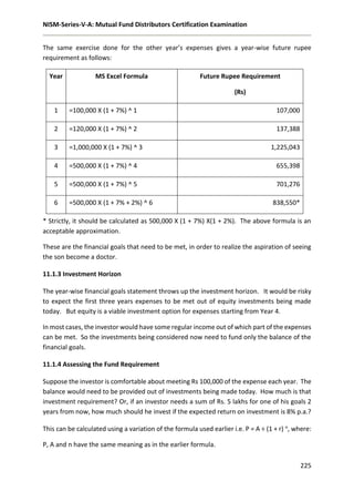 NISM-Series-V-A: Mutual Fund Distributors Certification Examination
225
The same exercise done for the other year’s expenses gives a year-wise future rupee
requirement as follows:
Year MS Excel Formula Future Rupee Requirement
(Rs)
1 =100,000 X (1 + 7%) ^ 1 107,000
2 =120,000 X (1 + 7%) ^ 2 137,388
3 =1,000,000 X (1 + 7%) ^ 3 1,225,043
4 =500,000 X (1 + 7%) ^ 4 655,398
5 =500,000 X (1 + 7%) ^ 5 701,276
6 =500,000 X (1 + 7% + 2%) ^ 6 838,550*
* Strictly, it should be calculated as 500,000 X (1 + 7%) X(1 + 2%). The above formula is an
acceptable approximation.
These are the financial goals that need to be met, in order to realize the aspiration of seeing
the son become a doctor.
11.1.3 Investment Horizon
The year-wise financial goals statement throws up the investment horizon. It would be risky
to expect the first three years expenses to be met out of equity investments being made
today. But equity is a viable investment option for expenses starting from Year 4.
In most cases, the investor would have some regular income out of which part of the expenses
can be met. So the investments being considered now need to fund only the balance of the
financial goals.
11.1.4 Assessing the Fund Requirement
Suppose the investor is comfortable about meeting Rs 100,000 of the expense each year. The
balance would need to be provided out of investments being made today. How much is that
investment requirement? Or, if an investor needs a sum of Rs. 5 lakhs for one of his goals 2
years from now, how much should he invest if the expected return on investment is 8% p.a.?
This can be calculated using a variation of the formula used earlier i.e. P = A ÷ (1 + r) n, where:
P, A and n have the same meaning as in the earlier formula.
 