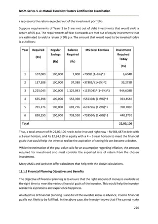 NISM-Series-V-A: Mutual Fund Distributors Certification Examination
226
r represents the return expected out of the investment portfolio.
Suppose requirements of Years 1 to 3 are met out of debt investments that would yield a
return of 6% p.a. The requirements of Year 4 onwards are met out of equity investments that
are estimated to yield a return of 9% p.a. The amount that would need to be invested today
is as follows:
Year Required
(Rs)
Regular
Savings
(Rs)
Balance
Required
(Rs)
MS Excel Formula Investment
Required
Today
(Rs)
1 107,000 100,000 7,000 =7000/ (1+6%)^1 6,604D
2 137,388 100,000 37,388 =37388/ (1+6%)^2 33,275D
3 1,225,043 100,000 1,125,043 =1125043/ (1+6%)^3 944,608D
4 655,398 100,000 555,398 =555398/ (1+9%)^4 393,458E
5 701,276 100,000 601,276 =601276/ (1+9%)^5 390,788E
6 838,550 100,000 738,550 =738550/ (1+9%)^1 440,373E
Total 22,09,106
Thus, a total amount of Rs 22,09,106 needs to be invested right now – Rs 984,487 in debt with
a 3-year horizon, and Rs 12,24,619 in equity with a 4 – 6 year horizon to meet the financial
goals that would help the investor realize the aspiration of seeing his son become a doctor.
While the estimation of the goal value calls for an assumption regarding inflation, the amount
required for investment also must consider the expected rate of return from the chosen
investment.
Many AMCs and websites offer calculators that help with the above calculations.
11.1.5 Financial Planning Objectives and Benefits
The objective of financial planning is to ensure that the right amount of money is available at
the right time to meet the various financial goals of the investor. This would help the investor
realize his aspirations and experience happiness.
An objective of financial planning is also to let the investor know in advance, if some financial
goal is not likely to be fulfilled. In the above case, the investor knows that if he cannot make
 