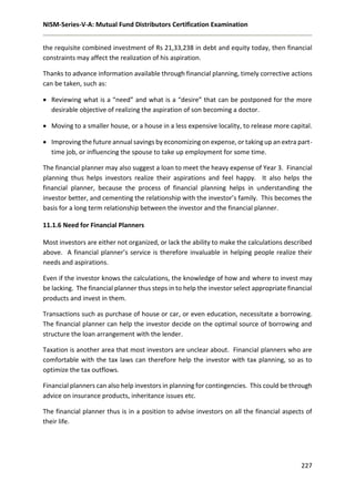NISM-Series-V-A: Mutual Fund Distributors Certification Examination
227
the requisite combined investment of Rs 21,33,238 in debt and equity today, then financial
constraints may affect the realization of his aspiration.
Thanks to advance information available through financial planning, timely corrective actions
can be taken, such as:
 Reviewing what is a “need” and what is a “desire” that can be postponed for the more
desirable objective of realizing the aspiration of son becoming a doctor.
 Moving to a smaller house, or a house in a less expensive locality, to release more capital.
 Improving the future annual savings by economizing on expense, or taking up an extra part-
time job, or influencing the spouse to take up employment for some time.
The financial planner may also suggest a loan to meet the heavy expense of Year 3. Financial
planning thus helps investors realize their aspirations and feel happy. It also helps the
financial planner, because the process of financial planning helps in understanding the
investor better, and cementing the relationship with the investor’s family. This becomes the
basis for a long term relationship between the investor and the financial planner.
11.1.6 Need for Financial Planners
Most investors are either not organized, or lack the ability to make the calculations described
above. A financial planner’s service is therefore invaluable in helping people realize their
needs and aspirations.
Even if the investor knows the calculations, the knowledge of how and where to invest may
be lacking. The financial planner thus steps in to help the investor select appropriate financial
products and invest in them.
Transactions such as purchase of house or car, or even education, necessitate a borrowing.
The financial planner can help the investor decide on the optimal source of borrowing and
structure the loan arrangement with the lender.
Taxation is another area that most investors are unclear about. Financial planners who are
comfortable with the tax laws can therefore help the investor with tax planning, so as to
optimize the tax outflows.
Financial planners can also help investors in planning for contingencies. This could be through
advice on insurance products, inheritance issues etc.
The financial planner thus is in a position to advise investors on all the financial aspects of
their life.
 