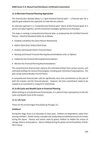 NISM-Series-V-A: Mutual Fund Distributors Certification Examination
228
11.2 Alternate Financial Planning Approaches
The financial plan detailed above is a “goal-oriented financial plan” – a financial plan for a
specific goal related to the aspiration to make the son a doctor.
An alternate approach is a “comprehensive financial plan” where all the financial goals of a
person are taken together, and the investment strategies worked out on that basis.
The steps in creating a comprehensive financial plan, as proposed by the Certified Financial
Planner – Board of Standards (USA) are as follows:
 Establish and Define the Client-Planner Relationship
 Gather Client Data, Define Client Goals
 Analyse and Evaluate Client’s Financial Status
 Develop and Present Financial Planning Recommendations and / or Options
 Implement the Financial Planning Recommendations
 Monitor the Financial Planning Recommendations
The comprehensive financial plan captures the estimated inflows from various sources, and
estimated outflows for various financial goals, including post-retirement living expenses. The
plan can go several decades into the future.
A comprehensive financial plan calls for significantly more time commitment on the part of
both the investor and the financial planner. However, the time commitment needs to be
viewed as an investment in a long term relationship.
11.3 Life Cycle and Wealth Cycle in Financial Planning
While working on a comprehensive financial plan, it is useful to have a perspective on the Life
Cycle and Wealth Cycle of the investor.
11.3.1 Life Cycle
These are the normal stages that people go through, viz.:
Childhood
During this stage, focus is on education in most cases. Children are dependents, rather than
earning members. Pocket money, cash gifts and scholarships are potential sources of income
during this phase. Parents and seniors need to groom children to imbibe the virtues of
savings, balance and prudence. Values imbibed during this phase set the foundation of their
life in future.
 