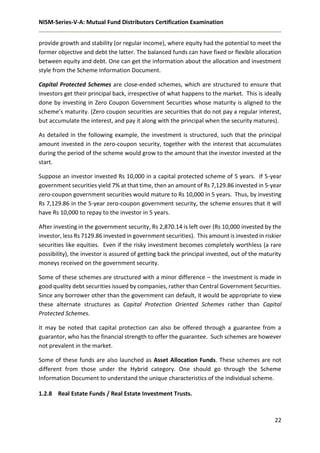 NISM-Series-V-A: Mutual Fund Distributors Certification Examination
22
provide growth and stability (or regular income), where equity had the potential to meet the
former objective and debt the latter. The balanced funds can have fixed or flexible allocation
between equity and debt. One can get the information about the allocation and investment
style from the Scheme Information Document.
Capital Protected Schemes are close-ended schemes, which are structured to ensure that
investors get their principal back, irrespective of what happens to the market. This is ideally
done by investing in Zero Coupon Government Securities whose maturity is aligned to the
scheme’s maturity. (Zero coupon securities are securities that do not pay a regular interest,
but accumulate the interest, and pay it along with the principal when the security matures).
As detailed in the following example, the investment is structured, such that the principal
amount invested in the zero-coupon security, together with the interest that accumulates
during the period of the scheme would grow to the amount that the investor invested at the
start.
Suppose an investor invested Rs 10,000 in a capital protected scheme of 5 years. If 5-year
government securities yield 7% at that time, then an amount of Rs 7,129.86 invested in 5-year
zero-coupon government securities would mature to Rs 10,000 in 5 years. Thus, by investing
Rs 7,129.86 in the 5-year zero-coupon government security, the scheme ensures that it will
have Rs 10,000 to repay to the investor in 5 years.
After investing in the government security, Rs 2,870.14 is left over (Rs 10,000 invested by the
investor, less Rs 7129.86 invested in government securities). This amount is invested in riskier
securities like equities. Even if the risky investment becomes completely worthless (a rare
possibility), the investor is assured of getting back the principal invested, out of the maturity
moneys received on the government security.
Some of these schemes are structured with a minor difference – the investment is made in
good quality debt securities issued by companies, rather than Central Government Securities.
Since any borrower other than the government can default, it would be appropriate to view
these alternate structures as Capital Protection Oriented Schemes rather than Capital
Protected Schemes.
It may be noted that capital protection can also be offered through a guarantee from a
guarantor, who has the financial strength to offer the guarantee. Such schemes are however
not prevalent in the market.
Some of these funds are also launched as Asset Allocation Funds. These schemes are not
different from those under the Hybrid category. One should go through the Scheme
Information Document to understand the unique characteristics of the individual scheme.
1.2.8 Real Estate Funds / Real Estate Investment Trusts.
 