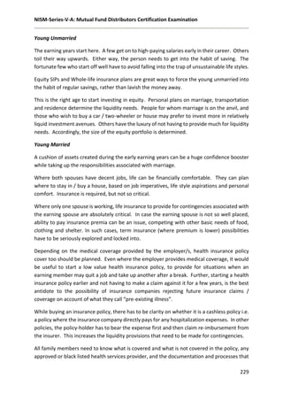 NISM-Series-V-A: Mutual Fund Distributors Certification Examination
229
Young Unmarried
The earning years start here. A few get on to high-paying salaries early in their career. Others
toil their way upwards. Either way, the person needs to get into the habit of saving. The
fortunate few who start off well have to avoid falling into the trap of unsustainable life styles.
Equity SIPs and Whole-life insurance plans are great ways to force the young unmarried into
the habit of regular savings, rather than lavish the money away.
This is the right age to start investing in equity. Personal plans on marriage, transportation
and residence determine the liquidity needs. People for whom marriage is on the anvil, and
those who wish to buy a car / two-wheeler or house may prefer to invest more in relatively
liquid investment avenues. Others have the luxury of not having to provide much for liquidity
needs. Accordingly, the size of the equity portfolio is determined.
Young Married
A cushion of assets created during the early earning years can be a huge confidence booster
while taking up the responsibilities associated with marriage.
Where both spouses have decent jobs, life can be financially comfortable. They can plan
where to stay in / buy a house, based on job imperatives, life style aspirations and personal
comfort. Insurance is required, but not so critical.
Where only one spouse is working, life insurance to provide for contingencies associated with
the earning spouse are absolutely critical. In case the earning spouse is not so well placed,
ability to pay insurance premia can be an issue, competing with other basic needs of food,
clothing and shelter. In such cases, term insurance (where premium is lower) possibilities
have to be seriously explored and locked into.
Depending on the medical coverage provided by the employer/s, health insurance policy
cover too should be planned. Even where the employer provides medical coverage, it would
be useful to start a low value health insurance policy, to provide for situations when an
earning member may quit a job and take up another after a break. Further, starting a health
insurance policy earlier and not having to make a claim against it for a few years, is the best
antidote to the possibility of insurance companies rejecting future insurance claims /
coverage on account of what they call “pre-existing illness”.
While buying an insurance policy, there has to be clarity on whether it is a cashless policy i.e.
a policy where the insurance company directly pays for any hospitalization expenses. In other
policies, the policy-holder has to bear the expense first and then claim re-imbursement from
the insurer. This increases the liquidity provisions that need to be made for contingencies.
All family members need to know what is covered and what is not covered in the policy, any
approved or black listed health services provider, and the documentation and processes that
 