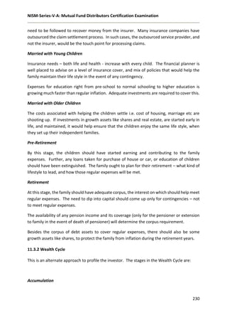 NISM-Series-V-A: Mutual Fund Distributors Certification Examination
230
need to be followed to recover money from the insurer. Many insurance companies have
outsourced the claim settlement process. In such cases, the outsourced service provider, and
not the insurer, would be the touch point for processing claims.
Married with Young Children
Insurance needs – both life and health - increase with every child. The financial planner is
well placed to advise on a level of insurance cover, and mix of policies that would help the
family maintain their life style in the event of any contingency.
Expenses for education right from pre-school to normal schooling to higher education is
growing much faster than regular inflation. Adequate investments are required to cover this.
Married with Older Children
The costs associated with helping the children settle i.e. cost of housing, marriage etc are
shooting up. If investments in growth assets like shares and real estate, are started early in
life, and maintained, it would help ensure that the children enjoy the same life style, when
they set up their independent families.
Pre-Retirement
By this stage, the children should have started earning and contributing to the family
expenses. Further, any loans taken for purchase of house or car, or education of children
should have been extinguished. The family ought to plan for their retirement – what kind of
lifestyle to lead, and how those regular expenses will be met.
Retirement
At this stage, the family should have adequate corpus, the interest on which should help meet
regular expenses. The need to dip into capital should come up only for contingencies – not
to meet regular expenses.
The availability of any pension income and its coverage (only for the pensioner or extension
to family in the event of death of pensioner) will determine the corpus requirement.
Besides the corpus of debt assets to cover regular expenses, there should also be some
growth assets like shares, to protect the family from inflation during the retirement years.
11.3.2 Wealth Cycle
This is an alternate approach to profile the investor. The stages in the Wealth Cycle are:
Accumulation
 