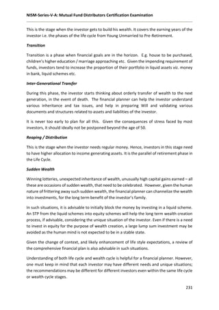 NISM-Series-V-A: Mutual Fund Distributors Certification Examination
231
This is the stage when the investor gets to build his wealth. It covers the earning years of the
investor i.e. the phases of the life cycle from Young Unmarried to Pre-Retirement.
Transition
Transition is a phase when financial goals are in the horizon. E.g. house to be purchased,
children’s higher education / marriage approaching etc. Given the impending requirement of
funds, investors tend to increase the proportion of their portfolio in liquid assets viz. money
in bank, liquid schemes etc.
Inter-Generational Transfer
During this phase, the investor starts thinking about orderly transfer of wealth to the next
generation, in the event of death. The financial planner can help the investor understand
various inheritance and tax issues, and help in preparing Will and validating various
documents and structures related to assets and liabilities of the investor.
It is never too early to plan for all this. Given the consequences of stress faced by most
investors, it should ideally not be postponed beyond the age of 50.
Reaping / Distribution
This is the stage when the investor needs regular money. Hence, investors in this stage need
to have higher allocation to income generating assets. It is the parallel of retirement phase in
the Life Cycle.
Sudden Wealth
Winning lotteries, unexpected inheritance of wealth, unusually high capital gains earned – all
these are occasions of sudden wealth, that need to be celebrated. However, given the human
nature of frittering away such sudden wealth, the financial planner can channelize the wealth
into investments, for the long term benefit of the investor’s family.
In such situations, it is advisable to initially block the money by investing in a liquid scheme.
An STP from the liquid schemes into equity schemes will help the long term wealth creation
process, if advisable, considering the unique situation of the investor. Even if there is a need
to invest in equity for the purpose of wealth creation, a large lump sum investment may be
avoided as the human mind is not expected to be in a stable state.
Given the change of context, and likely enhancement of life style expectations, a review of
the comprehensive financial plan is also advisable in such situations.
Understanding of both life cycle and wealth cycle is helpful for a financial planner. However,
one must keep in mind that each investor may have different needs and unique situations;
the recommendations may be different for different investors even within the same life cycle
or wealth cycle stages.
 
