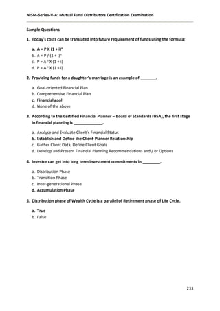 NISM-Series-V-A: Mutual Fund Distributors Certification Examination
233
Sample Questions
1. Today’s costs can be translated into future requirement of funds using the formula:
a. A = P X (1 + i)n
b. A = P / (1 + i)n
c. P = A n X (1 + i)
d. P = A n X (1 + i)
2. Providing funds for a daughter’s marriage is an example of _______.
a. Goal-oriented Financial Plan
b. Comprehensive Financial Plan
c. Financial goal
d. None of the above
3. According to the Certified Financial Planner – Board of Standards (USA), the first stage
in financial planning is _____________.
a. Analyse and Evaluate Client’s Financial Status
b. Establish and Define the Client-Planner Relationship
c. Gather Client Data, Define Client Goals
d. Develop and Present Financial Planning Recommendations and / or Options
4. Investor can get into long term investment commitments in ________.
a. Distribution Phase
b. Transition Phase
c. Inter-generational Phase
d. Accumulation Phase
5. Distribution phase of Wealth Cycle is a parallel of Retirement phase of Life Cycle.
a. True
b. False
 