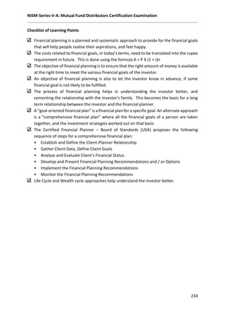 NISM-Series-V-A: Mutual Fund Distributors Certification Examination
234
Checklist of Learning Points
Financial planning is a planned and systematic approach to provide for the financial goals
that will help people realise their aspirations, and feel happy.
The costs related to financial goals, in today’s terms, need to be translated into the rupee
requirement in future. This is done using the formula A = P X (1 + i)n
The objective of financial planning is to ensure that the right amount of money is available
at the right time to meet the various financial goals of the investor.
An objective of financial planning is also to let the investor know in advance, if some
financial goal is not likely to be fulfilled.
The process of financial planning helps in understanding the investor better, and
cementing the relationship with the investor’s family. This becomes the basis for a long
term relationship between the investor and the financial planner.
A “goal-oriented financial plan” is a financial plan for a specific goal. An alternate approach
is a “comprehensive financial plan” where all the financial goals of a person are taken
together, and the investment strategies worked out on that basis
The Certified Financial Planner – Board of Standards (USA) proposes the following
sequence of steps for a comprehensive financial plan:
• Establish and Define the Client-Planner Relationship
• Gather Client Data, Define Client Goals
• Analyse and Evaluate Client’s Financial Status
• Develop and Present Financial Planning Recommendations and / or Options
• Implement the Financial Planning Recommendations
• Monitor the Financial Planning Recommendations
Life Cycle and Wealth cycle approaches help understand the investor better.
 