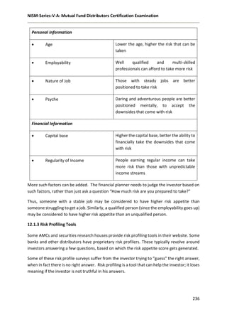 NISM-Series-V-A: Mutual Fund Distributors Certification Examination
236
Personal Information
 Age Lower the age, higher the risk that can be
taken
 Employability Well qualified and multi-skilled
professionals can afford to take more risk
 Nature of Job Those with steady jobs are better
positioned to take risk
 Psyche Daring and adventurous people are better
positioned mentally, to accept the
downsides that come with risk
Financial Information
 Capital base Higher the capital base, better the ability to
financially take the downsides that come
with risk
 Regularity of Income People earning regular income can take
more risk than those with unpredictable
income streams
More such factors can be added. The financial planner needs to judge the investor based on
such factors, rather than just ask a question “How much risk are you prepared to take?”
Thus, someone with a stable job may be considered to have higher risk appetite than
someone struggling to get a job. Similarly, a qualified person (since the employability goes up)
may be considered to have higher risk appetite than an unqualified person.
12.1.3 Risk Profiling Tools
Some AMCs and securities research houses provide risk profiling tools in their website. Some
banks and other distributors have proprietary risk profilers. These typically revolve around
investors answering a few questions, based on which the risk appetite score gets generated.
Some of these risk profile surveys suffer from the investor trying to “guess” the right answer,
when in fact there is no right answer. Risk profiling is a tool that can help the investor; it loses
meaning if the investor is not truthful in his answers.
 