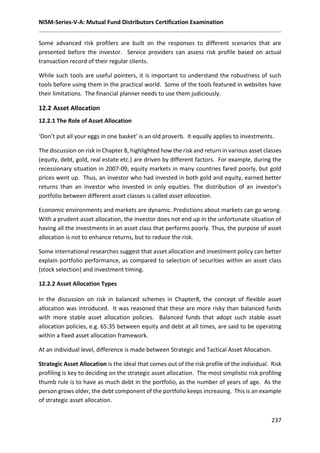 NISM-Series-V-A: Mutual Fund Distributors Certification Examination
237
Some advanced risk profilers are built on the responses to different scenarios that are
presented before the investor. Service providers can assess risk profile based on actual
transaction record of their regular clients.
While such tools are useful pointers, it is important to understand the robustness of such
tools before using them in the practical world. Some of the tools featured in websites have
their limitations. The financial planner needs to use them judiciously.
12.2 Asset Allocation
12.2.1 The Role of Asset Allocation
‘Don’t put all your eggs in one basket’ is an old proverb. It equally applies to investments.
The discussion on risk in Chapter 8, highlighted how the risk and return in various asset classes
(equity, debt, gold, real estate etc.) are driven by different factors. For example, during the
recessionary situation in 2007-09, equity markets in many countries fared poorly, but gold
prices went up. Thus, an investor who had invested in both gold and equity, earned better
returns than an investor who invested in only equities. The distribution of an investor’s
portfolio between different asset classes is called asset allocation.
Economic environments and markets are dynamic. Predictions about markets can go wrong.
With a prudent asset allocation, the investor does not end up in the unfortunate situation of
having all the investments in an asset class that performs poorly. Thus, the purpose of asset
allocation is not to enhance returns, but to reduce the risk.
Some international researches suggest that asset allocation and investment policy can better
explain portfolio performance, as compared to selection of securities within an asset class
(stock selection) and investment timing.
12.2.2 Asset Allocation Types
In the discussion on risk in balanced schemes in Chapter8, the concept of flexible asset
allocation was introduced. It was reasoned that these are more risky than balanced funds
with more stable asset allocation policies. Balanced funds that adopt such stable asset
allocation policies, e.g. 65:35 between equity and debt at all times, are said to be operating
within a fixed asset allocation framework.
At an individual level, difference is made between Strategic and Tactical Asset Allocation.
Strategic Asset Allocation is the ideal that comes out of the risk profile of the individual. Risk
profiling is key to deciding on the strategic asset allocation. The most simplistic risk profiling
thumb rule is to have as much debt in the portfolio, as the number of years of age. As the
person grows older, the debt component of the portfolio keeps increasing. This is an example
of strategic asset allocation.
 