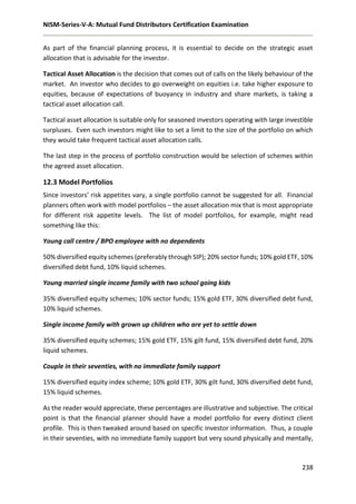 NISM-Series-V-A: Mutual Fund Distributors Certification Examination
238
As part of the financial planning process, it is essential to decide on the strategic asset
allocation that is advisable for the investor.
Tactical Asset Allocation is the decision that comes out of calls on the likely behaviour of the
market. An investor who decides to go overweight on equities i.e. take higher exposure to
equities, because of expectations of buoyancy in industry and share markets, is taking a
tactical asset allocation call.
Tactical asset allocation is suitable only for seasoned investors operating with large investible
surpluses. Even such investors might like to set a limit to the size of the portfolio on which
they would take frequent tactical asset allocation calls.
The last step in the process of portfolio construction would be selection of schemes within
the agreed asset allocation.
12.3 Model Portfolios
Since investors’ risk appetites vary, a single portfolio cannot be suggested for all. Financial
planners often work with model portfolios – the asset allocation mix that is most appropriate
for different risk appetite levels. The list of model portfolios, for example, might read
something like this:
Young call centre / BPO employee with no dependents
50% diversified equity schemes (preferably through SIP); 20% sector funds; 10% gold ETF, 10%
diversified debt fund, 10% liquid schemes.
Young married single income family with two school going kids
35% diversified equity schemes; 10% sector funds; 15% gold ETF, 30% diversified debt fund,
10% liquid schemes.
Single income family with grown up children who are yet to settle down
35% diversified equity schemes; 15% gold ETF, 15% gilt fund, 15% diversified debt fund, 20%
liquid schemes.
Couple in their seventies, with no immediate family support
15% diversified equity index scheme; 10% gold ETF, 30% gilt fund, 30% diversified debt fund,
15% liquid schemes.
As the reader would appreciate, these percentages are illustrative and subjective. The critical
point is that the financial planner should have a model portfolio for every distinct client
profile. This is then tweaked around based on specific investor information. Thus, a couple
in their seventies, with no immediate family support but very sound physically and mentally,
 