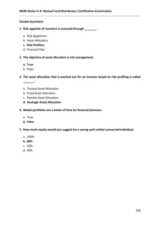 NISM-Series-V-A: Mutual Fund Distributors Certification Examination
240
Sample Questions
1. Risk appetite of investors is assessed through _______.
a. Risk Appetizers
b. Asset Allocators
c. Risk Profilers
d. Financial Plan
2. The objective of asset allocation is risk management.
a. True
b. False
3. The asset allocation that is worked out for an investor based on risk profiling is called
_______.
a. Tactical Asset Allocation
b. Fixed Asset Allocation
c. Flexible Asset Allocation
d. Strategic Asset Allocation
4. Model portfolios are a waste of time for financial planners.
a. True
b. False
5. How much equity would you suggest for a young well settled unmarried individual
a. 100%
b. 80%
c. 60%
d. 40%
 