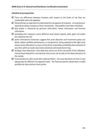 NISM-Series-V-A: Mutual Fund Distributors Certification Examination
241
Checklist of Learning Points
There are differences between investors with respect to the levels of risk they are
comfortable with (risk appetite).
Risk profiling is an approach to understand the risk appetite of investors - an essential pre-
requisite to advise investors on their investments. Risk profilers have their limitations.
Risk profile is influenced by personal information, family information and financial
information.
Spreading one’s exposure across different asset classes (equity, debt, gold, real estate
etc.) balances the risk.
Some international researches suggest that asset allocation and investment policy can
better explain portfolio performance, as compared to being exposed to the right asset
classes (asset allocation) is a more critical driver of portfolio profitability than selection of
securities within an asset class (stock selection) and investment timing.
Strategic Asset Allocation is the ideal that comes out of the risk profile of the individual.
Tactical Asset Allocation is the decision that comes out of calls on the likely behaviour of
the market.
Financial planners often work with model portfolios – the asset allocation mix that is most
appropriate for different risk appetite levels. The financial planner would have a model
portfolio for every distinct client profile.
 