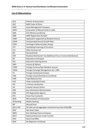 NISM-Series-V-A: Mutual Fund Distributors Certification Examination
242
List of Abbreviations
A/A Articles of Association
ACE AMFI Code of Ethics
AMC Asset Management Company
AMFI Association of Mutual Funds in India
AML Anti-Money Laundering
ARN AMFI Registration Number
ASBA Application Supported by Blocked Amount
CAGR Compounded Annual Growth Rate
CDSC Contingent Deferred Sales Charge
CFT Combating Financing of Terrorism
CVL CDSL Ventures Ltd
DD Demand Draft
DDT Dividend Distribution Tax (Additional Tax on Income Distribution)
DP Depository Participant
ECS Electronic Clearing Service
F&O Futures & Options
FCNR Foreign Currency Non-Resident account
FEMA Foreign Exchange Management Act, 1999
FII Foreign Institutional Investor
FIRC Foreign Inward Remittance Certificate
FMP Fixed Maturity Plan
HUF Hindu Undivided Family
IPV In Person Verification
ISC Investor Service Centre
KIM Key Information Memorandum
KRA KYC Registration Agency
KYC Know Your Customer
M/A Memorandum of Association
M-Banking Mobile Banking
MF Mutual Fund
Micro-SIP SIP with annual aggregate investment less than Rs50,000
NAV Net Asset Value
NBFC Non-Banking Finance Company
NEFT National Electronic Funds Transfer
NFO New Fund Offer
NOC No Objection Certificate
 