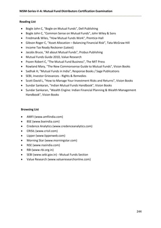 NISM-Series-V-A: Mutual Fund Distributors Certification Examination
244
Reading List
 AMFI (www.amfiindia.com)
 BSE (www.bseindia.com)
 Credence Analytics (www.credenceanalytics.com)
 CRISIL (www.crisil.com)
 Lipper (www.lipperweb.com)
 Morning Star (www.morningstar.com)
 NSE (www.nseindia.com)
 RBI (www.rbi.org.in)
 SEBI (www.sebi.gov.in) - Mutual Funds Section
 Value Research (www.valueresearchonline.com)
 Bogle John C, "Bogle on Mutual Funds", Dell Publishing
 Bogle John C, "Common Sense on Mutual Funds", John Wiley & Sons
 Fredman& Wiles, "How Mutual Funds Work", Prentice-Hall
 Gibson Roger C, “Asset Allocation – Balancing Financial Risk”, Tata McGraw Hill
 Income Tax Ready Reckoner (Latest)
 Jacobs Bruce, "All about Mutual Funds", Probus Publishing
 Mutual Funds Guide 2010, Value Research
 Pozen Robert C, "The Mutual Fund Business", The MIT Press
 Rowland Mary, "The New Commonsense Guide to Mutual Funds", Vision Books
 Sadhak H, "Mutual Funds in India", Response Books / Sage Publications
 SEBI, Investor Grievances - Rights & Remedies
 Scott David L, “How to Manage Your Investment Risks and Returns”, Vision Books
 Sundar Sankaran, "Indian Mutual Funds Handbook", Vision Books
 Sundar Sankaran, "Wealth Engine: Indian Financial Planning & Wealth Management
Handbook", Vision Books
Browsing List
 