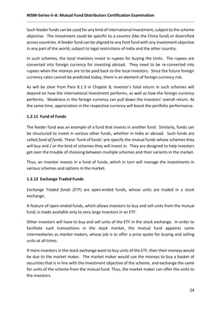 NISM-Series-V-A: Mutual Fund Distributors Certification Examination
24
Such feeder funds can be used for any kind of international investment, subject to the scheme
objective. The investment could be specific to a country (like the China fund) or diversified
across countries. A feeder fund can be aligned to any host fund with any investment objective
in any part of the world, subject to legal restrictions of India and the other country.
In such schemes, the local investors invest in rupees for buying the Units. The rupees are
converted into foreign currency for investing abroad. They need to be re-converted into
rupees when the moneys are to be paid back to the local investors. Since the future foreign
currency rates cannot be predicted today, there is an element of foreign currency risk.
As will be clear from Para 8.1.3 in Chapter 8, investor's total return in such schemes will
depend on how the international investment performs, as well as how the foreign currency
performs. Weakness in the foreign currency can pull down the investors' overall return. At
the same time, appreciation in the respective currency will boost the portfolio performance.
1.2.11 Fund of Funds
The feeder fund was an example of a fund that invests in another fund. Similarly, funds can
be structured to invest in various other funds, whether in India or abroad. Such funds are
called fund of funds. These ‘fund of funds’ pre-specify the mutual funds whose schemes they
will buy and / or the kind of schemes they will invest in. They are designed to help investors
get over the trouble of choosing between multiple schemes and their variants in the market.
Thus, an investor invests in a fund of funds, which in turn will manage the investments in
various schemes and options in the market.
1.2.12 Exchange Traded Funds
Exchange Traded funds (ETF) are open-ended funds, whose units are traded in a stock
exchange.
A feature of open-ended funds, which allows investors to buy and sell units from the mutual
fund, is made available only to very large investors in an ETF.
Other investors will have to buy and sell units of the ETF in the stock exchange. In order to
facilitate such transactions in the stock market, the mutual fund appoints some
intermediaries as market makers, whose job is to offer a price quote for buying and selling
units at all times.
If more investors in the stock exchange want to buy units of the ETF, then their moneys would
be due to the market maker. The market maker would use the moneys to buy a basket of
securities that is in line with the investment objective of the scheme, and exchange the same
for units of the scheme from the mutual fund. Thus, the market maker can offer the units to
the investors.
 