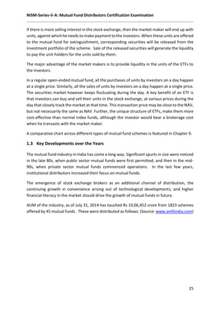 NISM-Series-V-A: Mutual Fund Distributors Certification Examination
25
If there is more selling interest in the stock exchange, then the market maker will end up with
units, against which he needs to make payment to the investors. When these units are offered
to the mutual fund for extinguishment, corresponding securities will be released from the
investment portfolio of the scheme. Sale of the released securities will generate the liquidity
to pay the unit-holders for the units sold by them.
The major advantage of the market makers is to provide liquidity in the units of the ETFs to
the investors.
In a regular open-ended mutual fund, all the purchases of units by investors on a day happen
at a single price. Similarly, all the sales of units by investors on a day happen at a single price.
The securities market however keeps fluctuating during the day. A key benefit of an ETF is
that investors can buy and sell their units in the stock exchange, at various prices during the
day that closely track the market at that time. This transaction price may be close to the NAV,
but not necessarily the same as NAV. Further, the unique structure of ETFs, make them more
cost-effective than normal index funds, although the investor would bear a brokerage cost
when he transacts with the market maker.
A comparative chart across different types of mutual fund schemes is featured in Chapter 9.
1.3 Key Developments over the Years
The mutual fund industry in India has come a long way. Significant spurts in size were noticed
in the late 80s, when public sector mutual funds were first permitted, and then in the mid-
90s, when private sector mutual funds commenced operations. In the last few years,
institutional distributors increased their focus on mutual funds.
The emergence of stock exchange brokers as an additional channel of distribution, the
continuing growth in convenience arising out of technological developments, and higher
financial literacy in the market should drive the growth of mutual funds in future.
AUM of the industry, as of July 31, 2014 has touched Rs 10,06,452 crore from 1823 schemes
offered by 45 mutual funds. These were distributed as follows: (Source: www.amfiindia.com)
 