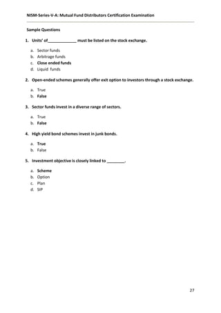 NISM-Series-V-A: Mutual Fund Distributors Certification Examination
27
Sample Questions
1. Units’ of_____________ must be listed on the stock exchange.
a. Sector funds
b. Arbitrage funds
c. Close ended funds
d. Liquid funds
2. Open-ended schemes generally offer exit option to investors through a stock exchange.
a. True
b. False
3. Sector funds invest in a diverse range of sectors.
a. True
b. False
4. High yield bond schemes invest in junk bonds.
a. True
b. False
5. Investment objective is closely linked to ________.
a. Scheme
b. Option
c. Plan
d. SIP
 