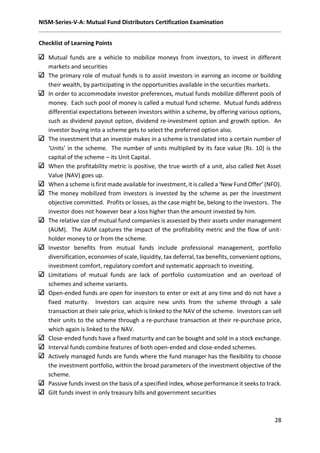 NISM-Series-V-A: Mutual Fund Distributors Certification Examination
28
Checklist of Learning Points
Mutual funds are a vehicle to mobilize moneys from investors, to invest in different
markets and securities
The primary role of mutual funds is to assist investors in earning an income or building
their wealth, by participating in the opportunities available in the securities markets.
In order to accommodate investor preferences, mutual funds mobilize different pools of
money. Each such pool of money is called a mutual fund scheme. Mutual funds address
differential expectations between investors within a scheme, by offering various options,
such as dividend payout option, dividend re-investment option and growth option. An
investor buying into a scheme gets to select the preferred option also.
The investment that an investor makes in a scheme is translated into a certain number of
‘Units’ in the scheme. The number of units multiplied by its face value (Rs. 10) is the
capital of the scheme – its Unit Capital.
When the profitability metric is positive, the true worth of a unit, also called Net Asset
Value (NAV) goes up.
When a scheme is first made available for investment, it is called a ‘New Fund Offer’ (NFO).
The money mobilized from investors is invested by the scheme as per the investment
objective committed. Profits or losses, as the case might be, belong to the investors. The
investor does not however bear a loss higher than the amount invested by him.
The relative size of mutual fund companies is assessed by their assets under management
(AUM). The AUM captures the impact of the profitability metric and the flow of unit-
holder money to or from the scheme.
Investor benefits from mutual funds include professional management, portfolio
diversification, economies of scale, liquidity, tax deferral, tax benefits, convenient options,
investment comfort, regulatory comfort and systematic approach to investing.
Limitations of mutual funds are lack of portfolio customization and an overload of
schemes and scheme variants.
Open-ended funds are open for investors to enter or exit at any time and do not have a
fixed maturity. Investors can acquire new units from the scheme through a sale
transaction at their sale price, which is linked to the NAV of the scheme. Investors can sell
their units to the scheme through a re-purchase transaction at their re-purchase price,
which again is linked to the NAV.
Close-ended funds have a fixed maturity and can be bought and sold in a stock exchange.
Interval funds combine features of both open-ended and close-ended schemes.
Actively managed funds are funds where the fund manager has the flexibility to choose
the investment portfolio, within the broad parameters of the investment objective of the
scheme.
Passive funds invest on the basis of a specified index, whose performance it seeks to track.
Gilt funds invest in only treasury bills and government securities
 