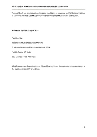 NISM-Series-V-A: Mutual Fund Distributors Certification Examination
2
This workbook has been developed to assist candidates in preparing for the National Institute
of Securities Markets (NISM) Certification Examination for Mutual Fund Distributors.
Workbook Version: August 2014
Published by:
National Institute of Securities Markets
© National Institute of Securities Markets, 2014
Plot 82, Sector 17, Vashi
Navi Mumbai – 400 703, India
All rights reserved. Reproduction of this publication in any form without prior permission of
the publishers is strictly prohibited.
 
