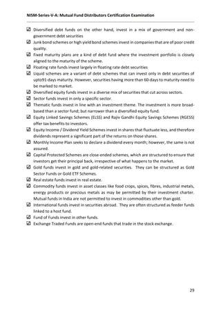 NISM-Series-V-A: Mutual Fund Distributors Certification Examination
29
Diversified debt funds on the other hand, invest in a mix of government and non-
government debt securities
Junk bond schemes or high yield bond schemes invest in companies that are of poor credit
quality.
Fixed maturity plans are a kind of debt fund where the investment portfolio is closely
aligned to the maturity of the scheme.
Floating rate funds invest largely in floating rate debt securities
Liquid schemes are a variant of debt schemes that can invest only in debt securities of
upto91-days maturity. However, securities having more than 60-days to maturity need to
be marked to market.
Diversified equity funds invest in a diverse mix of securities that cut across sectors.
Sector funds invest in only a specific sector.
Thematic funds invest in line with an investment theme. The investment is more broad-
based than a sector fund; but narrower than a diversified equity fund.
Equity Linked Savings Schemes (ELSS) and Rajiv Gandhi Equity Savings Schemes (RGESS)
offer tax benefits to investors.
Equity Income / Dividend Yield Schemes invest in shares that fluctuate less, and therefore
dividends represent a significant part of the returns on those shares.
Monthly Income Plan seeks to declare a dividend every month; however, the same is not
assured.
Capital Protected Schemes are close-ended schemes, which are structured to ensure that
investors get their principal back, irrespective of what happens to the market.
Gold funds invest in gold and gold-related securities. They can be structured as Gold
Sector Funds or Gold ETF Schemes.
Real estate funds invest in real estate.
Commodity funds invest in asset classes like food crops, spices, fibres, industrial metals,
energy products or precious metals as may be permitted by their investment charter.
Mutual funds in India are not permitted to invest in commodities other than gold.
International funds invest in securities abroad. They are often structured as feeder funds
linked to a host fund.
Fund of Funds invest in other funds.
Exchange Traded Funds are open-end funds that trade in the stock exchange.
 
