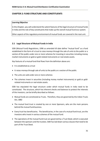 NISM-Series-V-A: Mutual Fund Distributors Certification Examination
31
CHAPTER 2: FUND STRUCTURE AND CONSTITUENTS
Learning Objective
In this Chapter, you will understand the salient features of the legal structure of mutual funds
in India and the role of key constituents that make up the overall mutual fund eco-system.
Other aspects of the regulatory environment of mutual funds are covered in the next unit.
2.1 Legal Structure of Mutual Funds in India
SEBI (Mutual Fund) Regulations, 1996 as amended till date define “mutual fund” as a fund
established in the form of a trust to raise moneys through the sale of units to the public or a
section of the public under one or more schemes for investing in securities including money
market instruments or gold or gold-related instruments or real estate assets.
Key features of a mutual fund that flows from the definition above are:
 It is established as a trust
 It raises moneys through sale of units to the public or a section of the public
 The units are sold under one or more schemes
 The schemes invest in securities (including money market instruments) or gold or gold-
related instruments or real estate assets.
SEBI has stipulated the legal structure under which mutual funds in India need to be
constituted. The structure, which has inherent checks and balances to protect the interests
of the investors, can be briefly described as follows:
 Mutual funds are constituted as Trusts. Therefore, they are governed by the Indian Trusts
Act, 1882
 The mutual fund trust is created by one or more Sponsors, who are the main persons
behind the mutual fund business.
 Every trust has beneficiaries. The beneficiaries, in the case of a mutual fund trust, are the
investors who invest in various schemes of the mutual fund.
 The operations of the mutual fund trust are governed by a Trust Deed, which is executed
between the sponsors and the trustees. SEBI has laid down various clauses that need to be
part of the Trust Deed.
 