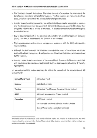 NISM-Series-V-A: Mutual Fund Distributors Certification Examination
32
 The Trust acts through its trustees. Therefore, the role of protecting the interests of the
beneficiaries (investors) is that of the Trustees. The first trustees are named in the Trust
Deed, which also prescribes the procedure for change in Trustees.
 In order to perform the trusteeship role, either individuals may be appointed as trustees
or a Trustee company may be appointed. When individuals are appointed trustees, they
are jointly referred to as ‘Board of Trustees’. A trustee company functions through its
Board of Directors.
 Day to day management of the schemes is handled by an Asset Management Company
(AMC). The AMC is appointed by the sponsor or the Trustees.
 The trustees execute an investment management agreement with the AMC, setting out its
responsibilities.
 Although the AMC manages the schemes, custody of the assets of the scheme (securities,
gold, gold-related instruments & real estate assets) is with a Custodian, who is appointed
by the Trustees.
 Investors invest in various schemes of the mutual fund. The record of investors and their
unit-holding may be maintained by the AMC itself, or it can appoint a Registrar & Transfer
Agent (RTA).
Let us understand the various agencies, by taking the example of the constitution of SBI
Mutual Fund.1
1The names of any market entities used in this workbook are for the purpose of illustration only. No other
meaning should be construed in the choice of illustrations. NISM does not recommend any market entity or any
product discussed in this workbook.
Mutual Fund Trust SBI Mutual Fund
Sponsor State Bank of India
Trustee SBI Mutual Fund Trustee Company Private Limited
AMC SBI Funds Management Private Limited
Custodian HDFC Bank Limited
SBI-SG Global Securities Services Private Limited
Bank of Nova Scotia (custodian for Gold)
 