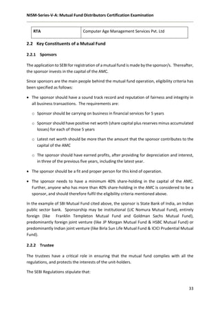 NISM-Series-V-A: Mutual Fund Distributors Certification Examination
33
2.2 Key Constituents of a Mutual Fund
2.2.1 Sponsors
The application to SEBI for registration of a mutual fund is made by the sponsor/s. Thereafter,
the sponsor invests in the capital of the AMC.
Since sponsors are the main people behind the mutual fund operation, eligibility criteria has
been specified as follows:
 The sponsor should have a sound track record and reputation of fairness and integrity in
all business transactions. The requirements are:
o Sponsor should be carrying on business in financial services for 5 years
o Sponsor should have positive net worth (share capital plus reserves minus accumulated
losses) for each of those 5 years
o Latest net worth should be more than the amount that the sponsor contributes to the
capital of the AMC
o The sponsor should have earned profits, after providing for depreciation and interest,
in three of the previous five years, including the latest year.
 The sponsor should be a fit and proper person for this kind of operation.
 The sponsor needs to have a minimum 40% share-holding in the capital of the AMC.
Further, anyone who has more than 40% share-holding in the AMC is considered to be a
sponsor, and should therefore fulfil the eligibility criteria mentioned above.
In the example of SBI Mutual Fund cited above, the sponsor is State Bank of India, an Indian
public sector bank. Sponsorship may be institutional (LIC Nomura Mutual Fund), entirely
foreign (like Franklin Templeton Mutual Fund and Goldman Sachs Mutual Fund),
predominantly foreign joint venture (like JP Morgan Mutual Fund & HSBC Mutual Fund) or
predominantly Indian joint venture (like Birla Sun Life Mutual Fund & ICICI Prudential Mutual
Fund).
2.2.2 Trustee
The trustees have a critical role in ensuring that the mutual fund complies with all the
regulations, and protects the interests of the unit-holders.
The SEBI Regulations stipulate that:
RTA Computer Age Management Services Pvt. Ltd
 