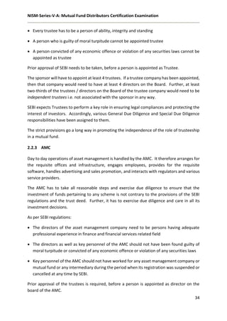 NISM-Series-V-A: Mutual Fund Distributors Certification Examination
34
 Every trustee has to be a person of ability, integrity and standing
 A person who is guilty of moral turpitude cannot be appointed trustee
 A person convicted of any economic offence or violation of any securities laws cannot be
appointed as trustee
Prior approval of SEBI needs to be taken, before a person is appointed as Trustee.
The sponsor will have to appoint at least 4 trustees. If a trustee company has been appointed,
then that company would need to have at least 4 directors on the Board. Further, at least
two-thirds of the trustees / directors on the Board of the trustee company would need to be
independent trustees i.e. not associated with the sponsor in any way.
SEBI expects Trustees to perform a key role in ensuring legal compliances and protecting the
interest of investors. Accordingly, various General Due Diligence and Special Due Diligence
responsibilities have been assigned to them.
The strict provisions go a long way in promoting the independence of the role of trusteeship
in a mutual fund.
2.2.3 AMC
Day to day operations of asset management is handled by the AMC. It therefore arranges for
the requisite offices and infrastructure, engages employees, provides for the requisite
software, handles advertising and sales promotion, and interacts with regulators and various
service providers.
The AMC has to take all reasonable steps and exercise due diligence to ensure that the
investment of funds pertaining to any scheme is not contrary to the provisions of the SEBI
regulations and the trust deed. Further, it has to exercise due diligence and care in all its
investment decisions.
As per SEBI regulations:
 The directors of the asset management company need to be persons having adequate
professional experience in finance and financial services related field
 The directors as well as key personnel of the AMC should not have been found guilty of
moral turpitude or convicted of any economic offence or violation of any securities laws
 Key personnel of the AMC should not have worked for any asset management company or
mutual fund or any intermediary during the period when its registration was suspended or
cancelled at any time by SEBI.
Prior approval of the trustees is required, before a person is appointed as director on the
board of the AMC.
 