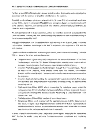 NISM-Series-V-A: Mutual Fund Distributors Certification Examination
35
Further, at least 50% of the directors should be independent directors i.e. not associate of or
associated with the sponsor or any of its subsidiaries or the trustees.
The AMC needs to have a minimum net worth of Rs. 50 crore. This is immediately applicable
to new AMCs. AMCs in existence in May 2014 have been given 3 years to raise their net worth
to Rs. 50 crore. However, they cannot launch new schemes until they comply with the Rs. 50
crore net worth requirement.
An AMC cannot invest in its own schemes, unless the intention to invest is disclosed in the
Offer Document. Further, the AMC cannot charge any fees for its own investment in any of
the schemes managed by itself.
The appointment of an AMC can be terminated by a majority of the trustees, or by 75% of the
Unit-holders. However, any change in the AMC is subject to prior approval of SEBI and the
Unit-holders.
Operations of AMCs are headed by a Managing Director, Executive Director or Chief Executive
Officer. Some of the other business-heads are:
 Chief Investment Officer (CIO), who is responsible for overall investments of the fund.
Fund managers assist the CIO. As per SEBI regulations, every scheme requires a fund
manager, though the same fund manager may manage multiple schemes.
 Securities Analysts support the fund managers through their research inputs. As will
be discussed in Chapter8, these analysts come from two streams, Fundamental
Analysis and Technical Analysis. Some mutual funds also have an economist to analyse
the economy.
 Securities Dealers help in putting the transactions through in the market. The mutual
fund schemes’ sale and purchase of investments are executed by the dealers in the
secondary market.
 Chief Marketing Officer (CMO), who is responsible for mobilizing money under the
various schemes. Direct Sales Team (who generally focus on large investors), Channel
Managers (who manage the distributors) and Advertising & Sales Promotion Team
support the CMO.
 Chief Operations Officer (COO) handles all operational issues.
 Compliance Officer needs to ensure all the legal compliances. In Offer Documents of
new issues, he signs a due-diligence certificate to the effect that all regulations have
been complied with, and that all the intermediaries mentioned in the offer document
have the requisite statutory registrations and approvals.
In order to ensure independence, the Compliance Officer reports directly to the head of the
AMC. Further, he works closely with the Trustees on various compliance and regulatory
issues.
 