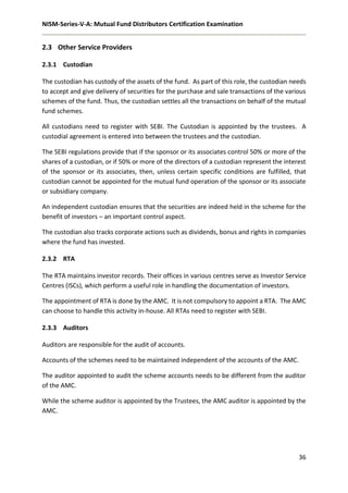 NISM-Series-V-A: Mutual Fund Distributors Certification Examination
36
2.3 Other Service Providers
2.3.1 Custodian
The custodian has custody of the assets of the fund. As part of this role, the custodian needs
to accept and give delivery of securities for the purchase and sale transactions of the various
schemes of the fund. Thus, the custodian settles all the transactions on behalf of the mutual
fund schemes.
All custodians need to register with SEBI. The Custodian is appointed by the trustees. A
custodial agreement is entered into between the trustees and the custodian.
The SEBI regulations provide that if the sponsor or its associates control 50% or more of the
shares of a custodian, or if 50% or more of the directors of a custodian represent the interest
of the sponsor or its associates, then, unless certain specific conditions are fulfilled, that
custodian cannot be appointed for the mutual fund operation of the sponsor or its associate
or subsidiary company.
An independent custodian ensures that the securities are indeed held in the scheme for the
benefit of investors – an important control aspect.
The custodian also tracks corporate actions such as dividends, bonus and rights in companies
where the fund has invested.
2.3.2 RTA
The RTA maintains investor records. Their offices in various centres serve as Investor Service
Centres (ISCs), which perform a useful role in handling the documentation of investors.
The appointment of RTA is done by the AMC. It is not compulsory to appoint a RTA. The AMC
can choose to handle this activity in-house. All RTAs need to register with SEBI.
2.3.3 Auditors
Auditors are responsible for the audit of accounts.
Accounts of the schemes need to be maintained independent of the accounts of the AMC.
The auditor appointed to audit the scheme accounts needs to be different from the auditor
of the AMC.
While the scheme auditor is appointed by the Trustees, the AMC auditor is appointed by the
AMC.
 