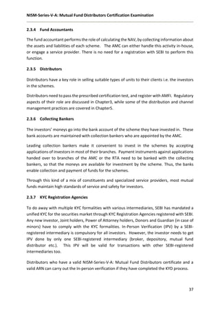 NISM-Series-V-A: Mutual Fund Distributors Certification Examination
37
2.3.4 Fund Accountants
The fund accountant performs the role of calculating the NAV, by collecting information about
the assets and liabilities of each scheme. The AMC can either handle this activity in-house,
or engage a service provider. There is no need for a registration with SEBI to perform this
function.
2.3.5 Distributors
Distributors have a key role in selling suitable types of units to their clients i.e. the investors
in the schemes.
Distributors need to pass the prescribed certification test, and register with AMFI. Regulatory
aspects of their role are discussed in Chapter3, while some of the distribution and channel
management practices are covered in Chapter5.
2.3.6 Collecting Bankers
The investors’ moneys go into the bank account of the scheme they have invested in. These
bank accounts are maintained with collection bankers who are appointed by the AMC.
Leading collection bankers make it convenient to invest in the schemes by accepting
applications of investors in most of their branches. Payment instruments against applications
handed over to branches of the AMC or the RTA need to be banked with the collecting
bankers, so that the moneys are available for investment by the scheme. Thus, the banks
enable collection and payment of funds for the schemes.
Through this kind of a mix of constituents and specialized service providers, most mutual
funds maintain high standards of service and safety for investors.
2.3.7 KYC Registration Agencies
To do away with multiple KYC formalities with various intermediaries, SEBI has mandated a
unified KYC for the securities market through KYC Registration Agencies registered with SEBI.
Any new investor, Joint holders, Power of Attorney holders, Donors and Guardian (in case of
minors) have to comply with the KYC formalities. In-Person Verification (IPV) by a SEBI-
registered intermediary is compulsory for all investors. However, the investor needs to get
IPV done by only one SEBI-registered intermediary (broker, depository, mutual fund
distributor etc.). This IPV will be valid for transactions with other SEBI-registered
intermediaries too.
Distributors who have a valid NISM-Series-V-A: Mutual Fund Distributors certificate and a
valid ARN can carry out the In-person verification if they have completed the KYD process.
 