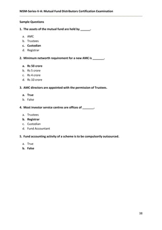 NISM-Series-V-A: Mutual Fund Distributors Certification Examination
38
Sample Questions
1. The assets of the mutual fund are held by ______.
a. AMC
b. Trustees
c. Custodian
d. Registrar
2. Minimum networth requirement for a new AMC is _______.
a. Rs 50 crore
b. Rs 5 crore
c. Rs 4 crore
d. Rs 10 crore
3. AMC directors are appointed with the permission of Trustees.
a. True
b. False
4. Most investor service centres are offices of _______.
a. Trustees
b. Registrar
c. Custodian
d. Fund Accountant
5. Fund accounting activity of a scheme is to be compulsorily outsourced.
a. True
b. False
 