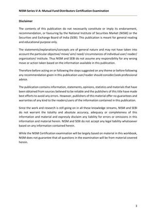 NISM-Series-V-A: Mutual Fund Distributors Certification Examination
3
Disclaimer
The contents of this publication do not necessarily constitute or imply its endorsement,
recommendation, or favouring by the National Institute of Securities Market (NISM) or the
Securities and Exchange Board of India (SEBI). This publication is meant for general reading
and educational purpose only.
The statements/explanations/concepts are of general nature and may not have taken into
account the particular objective/ move/ aim/ need/ circumstances of individual user/ reader/
organization/ institute. Thus NISM and SEBI do not assume any responsibility for any wrong
move or action taken based on the information available in this publication.
Therefore before acting on or following the steps suggested on any theme or before following
any recommendation given in this publication user/reader should consider/seek professional
advice.
The publication contains information, statements, opinions, statistics and materials that have
been obtained from sources believed to be reliable and the publishers of this title have made
best efforts to avoid any errors. However, publishers of this material offer no guarantees and
warranties of any kind to the readers/users of the information contained in this publication.
Since the work and research is still going on in all these knowledge streams, NISM and SEBI
do not warrant the totality and absolute accuracy, adequacy or completeness of this
information and material and expressly disclaim any liability for errors or omissions in this
information and material herein. NISM and SEBI do not accept any legal liability whatsoever
based on any information contained herein.
While the NISM Certification examination will be largely based on material in this workbook,
NISM does not guarantee that all questions in the examination will be from material covered
herein.
 