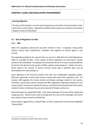 NISM-Series-V-A: Mutual Fund Distributors Certification Examination
41
CHAPTER 3: LEGAL AND REGULATORY ENVIRONMENT
Learning Objective
The focus of this Chapter is on the overall regulatory environment of mutual funds in India,
with a focus on the investor. Regulations related to other aspects are covered in the relevant
Chapters across this Workbook.
3.1 Role of Regulators in India
3.1.1 SEBI
SEBI is the regulatory authority for securities markets in India. It regulates, among other
entities, mutual funds, depositories, custodians and registrars & transfer agents in the
country.
The applicable guidelines for mutual funds are set out in SEBI (Mutual Funds) Regulations,
1996, as amended till date. Some aspects of these regulations are discussed in various
sections of this Workbook. An updated and comprehensive list of circulars issued by SEBI can
be found in the Mutual Funds section of SEBI’s website www.sebi.gov.in. Master Circulars2,
which captures the essence of various circulars issued upto a specified date, may be
downloaded from www.sebi.gov.in.
Some segments of the financial markets have their own independent regulatory bodies.
Wherever applicable, mutual funds need to comply with these other regulators also. For
instance, RBI regulates the money market and foreign exchange market in the country.
Therefore, mutual funds need to comply with RBI’s regulations regarding investment in the
money market, investments outside the country, investments from people other than Indians
resident in India, remittances (inward and outward) of foreign currency etc.
Stock Exchanges are regulated by SEBI. Every stock exchange has its own listing, trading and
margining rules. Mutual Funds need to comply with the rules of the exchanges with which
they choose to have a business relationship.
Anyone who is aggrieved by a ruling of SEBI, can file an appeal with the Securities Appellate
Tribunal (SAT).
2Candidates are advised to read the SEBI master circulars.
 