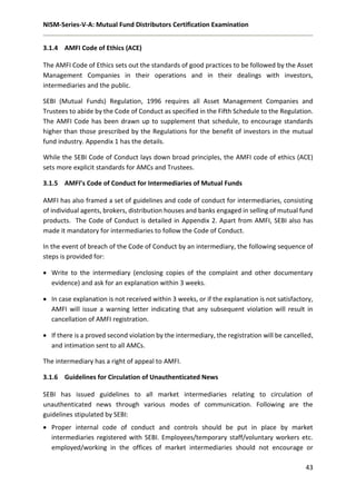 NISM-Series-V-A: Mutual Fund Distributors Certification Examination
43
3.1.4 AMFI Code of Ethics (ACE)
The AMFI Code of Ethics sets out the standards of good practices to be followed by the Asset
Management Companies in their operations and in their dealings with investors,
intermediaries and the public.
SEBI (Mutual Funds) Regulation, 1996 requires all Asset Management Companies and
Trustees to abide by the Code of Conduct as specified in the Fifth Schedule to the Regulation.
The AMFI Code has been drawn up to supplement that schedule, to encourage standards
higher than those prescribed by the Regulations for the benefit of investors in the mutual
fund industry. Appendix 1 has the details.
While the SEBI Code of Conduct lays down broad principles, the AMFI code of ethics (ACE)
sets more explicit standards for AMCs and Trustees.
3.1.5 AMFI’s Code of Conduct for Intermediaries of Mutual Funds
AMFI has also framed a set of guidelines and code of conduct for intermediaries, consisting
of individual agents, brokers, distribution houses and banks engaged in selling of mutual fund
products. The Code of Conduct is detailed in Appendix 2. Apart from AMFI, SEBI also has
made it mandatory for intermediaries to follow the Code of Conduct.
In the event of breach of the Code of Conduct by an intermediary, the following sequence of
steps is provided for:
 Write to the intermediary (enclosing copies of the complaint and other documentary
evidence) and ask for an explanation within 3 weeks.
 In case explanation is not received within 3 weeks, or if the explanation is not satisfactory,
AMFI will issue a warning letter indicating that any subsequent violation will result in
cancellation of AMFI registration.
 If there is a proved second violation by the intermediary, the registration will be cancelled,
and intimation sent to all AMCs.
The intermediary has a right of appeal to AMFI.
3.1.6 Guidelines for Circulation of Unauthenticated News
SEBI has issued guidelines to all market intermediaries relating to circulation of
unauthenticated news through various modes of communication. Following are the
guidelines stipulated by SEBI:
 Proper internal code of conduct and controls should be put in place by market
intermediaries registered with SEBI. Employees/temporary staff/voluntary workers etc.
employed/working in the offices of market intermediaries should not encourage or
 