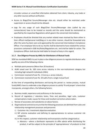 NISM-Series-V-A: Mutual Fund Distributors Certification Examination
44
circulate rumours or unverified information obtained from client, industry, any trade or
any other sources without verification.
 Access to Blogs/Chat forums/Messenger sites etc. should either be restricted under
supervision or access should not be allowed.
 Logs for any usage of such Blogs/Chat forums/Messenger sites (called by any
nomenclature) have to be treated as records and the same should be maintained as
specified by the respective Regulations which govern the concerned intermediary.
 Employees should be directed that any market related news received by them either in
their official mail/personal mail/blog or in any other manner, should be forwarded only
after the same has been seen and approved by the concerned Intermediary’s Compliance
Officer. If an employee fails to do so, he/she shall be deemed to have violated the various
provisions contained in SEBI Act/Rules/Regulations etc. and shall be liable for action. The
Compliance Officer shall also be held liable for breach of duty in this regard.
3.1.7. Due Diligence Process by AMCs for Distributors of Mutual Funds
SEBI has mandated AMCs to put in place a due diligence process to regulate distributors who
qualify any one of the following criteria:
a. Multiple point presence (More than 20 locations)
b. AUM raised over Rs. 100 crore across industry in the non-institutional category but
including high networth individuals (HNIs)
c. Commission received of over Rs. 1 Crore p.a. across industry
d. Commission received of over Rs. 50 Lakhs from a single mutual fund
At the time of empanelling distributors and during the period i.e. review process, mutual
funds/AMCs have to undertake a due diligence process to satisfy ‘fit and proper’ criteria that
incorporate, amongst others, the following factors:
a. Business model, experience and proficiency in the business.
b. Record of regulatory / statutory levies, fines and penalties, legal suits, customer
compensations made; causes for these and resultant corrective actions taken.
c. Review of associates and subsidiaries on above factors.
d. Organizational controls to ensure that the following processes are delinked from sales and
relationship management processes and personnel:
i.) Customer risk / investment objective evaluation.
ii.) MF scheme evaluation and defining its appropriateness to various customer risk
categories.
iii.) In this respect, customer relationship and transactions shall be categorized as:
a. Advisory – where a distributor represents to offer advice while distributing the
product, it will be subject to the principle of ‘appropriateness’ of products to that
 