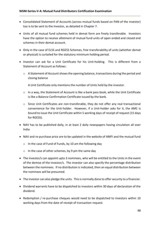 NISM-Series-V-A: Mutual Fund Distributors Certification Examination
48
 Consolidated Statement of Accounts (across mutual funds based on PAN of the investor)
too is to be sent to the investor, as detailed in Chapter 7.
 Units of all mutual fund schemes held in demat form are freely transferable. Investors
have the option to receive allotment of mutual fund units of open ended and closed end
schemes in their demat account.
 Only in the case of ELSS and RGESS Schemes, free transferability of units (whether demat
or physical) is curtailed for the statutory minimum holding period.
 Investor can ask for a Unit Certificate for his Unit-holding. This is different from a
Statement of Account as follows:
o A Statement of Account shows the opening balance, transactions during the period and
closing balance
A Unit Certificate only mentions the number of Units held by the investor.
o In a way, the Statement of Account is like a bank pass book, while the Unit Certificate
is like a Balance Confirmation Certificate issued by the bank.
o Since Unit Certificates are non-transferable, they do not offer any real transactional
convenience for the Unit-holder. However, if a Unit-holder asks for it, the AMC is
bound to issue the Unit Certificate within 5 working days of receipt of request (15 days
for RGESS).
 NAV has to be published daily, in at least 2 daily newspapers having circulation all over
India
 NAV and re-purchase price are to be updated in the website of AMFI and the mutual fund
o In the case of Fund of Funds, by 10 am the following day
o In the case of other schemes, by 9 pm the same day
 The investor/s can appoint upto 3 nominees, who will be entitled to the Units in the event
of the demise of the investor/s. The investor can also specify the percentage distribution
between the nominees. If no distribution is indicated, then an equal distribution between
the nominees will be presumed.
 The investor can also pledge the units. This is normally done to offer security to a financier.
 Dividend warrants have to be dispatched to investors within 30 days of declaration of the
dividend.
 Redemption / re-purchase cheques would need to be dispatched to investors within 10
working days from the date of receipt of transaction request.
 