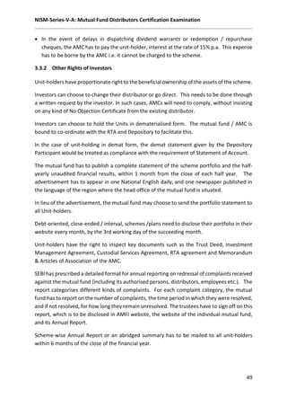 NISM-Series-V-A: Mutual Fund Distributors Certification Examination
49
 In the event of delays in dispatching dividend warrants or redemption / repurchase
cheques, the AMC has to pay the unit-holder, interest at the rate of 15% p.a. This expense
has to be borne by the AMC i.e. it cannot be charged to the scheme.
3.3.2 Other Rights of Investors
Unit-holders have proportionate right to the beneficial ownership of the assets of the scheme.
Investors can choose to change their distributor or go direct. This needs to be done through
a written request by the investor. In such cases, AMCs will need to comply, without insisting
on any kind of No Objection Certificate from the existing distributor.
Investors can choose to hold the Units in dematerialised form. The mutual fund / AMC is
bound to co-ordinate with the RTA and Depository to facilitate this.
In the case of unit-holding in demat form, the demat statement given by the Depository
Participant would be treated as compliance with the requirement of Statement of Account.
The mutual fund has to publish a complete statement of the scheme portfolio and the half-
yearly unaudited financial results, within 1 month from the close of each half year. The
advertisement has to appear in one National English daily, and one newspaper published in
the language of the region where the head office of the mutual fund is situated.
In lieu of the advertisement, the mutual fund may choose to send the portfolio statement to
all Unit-holders.
Debt-oriented, close-ended / interval, schemes /plans need to disclose their portfolio in their
website every month, by the 3rd working day of the succeeding month.
Unit-holders have the right to inspect key documents such as the Trust Deed, Investment
Management Agreement, Custodial Services Agreement, RTA agreement and Memorandum
& Articles of Association of the AMC.
SEBI has prescribed a detailed format for annual reporting on redressal of complaints received
against the mutual fund (including its authorised persons, distributors, employees etc.). The
report categorises different kinds of complaints. For each complaint category, the mutual
fund has to report on the number of complaints, the time period in which they were resolved,
and if not resolved, for how long they remain unresolved. The trustees have to sign off on this
report, which is to be disclosed in AMFI website, the website of the individual mutual fund,
and its Annual Report.
Scheme-wise Annual Report or an abridged summary has to be mailed to all unit-holders
within 6 months of the close of the financial year.
 