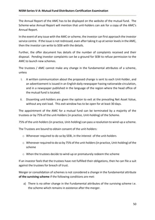 NISM-Series-V-A: Mutual Fund Distributors Certification Examination
50
The Annual Report of the AMC has to be displayed on the website of the mutual fund. The
Scheme-wise Annual Report will mention that unit-holders can ask for a copy of the AMC’s
Annual Report.
In the event of any issue with the AMC or scheme, the investor can first approach the investor
service centre. If the issue is not redressed, even after taking it up at senior levels in the AMC,
then the investor can write to SEBI with the details.
Further, the offer document has details of the number of complaints received and their
disposal. Pending investor complaints can be a ground for SEBI to refuse permission to the
AMC to launch new schemes.
The trustees / AMC cannot make any change in the fundamental attributes of a scheme,
unless
i. A written communication about the proposed change is sent to each Unit-holder, and
an advertisement is issued in an English daily newspaper having nationwide circulation,
and in a newspaper published in the language of the region where the head office of
the mutual fund is located.
ii. Dissenting unit-holders are given the option to exit at the prevailing Net Asset Value,
without any exit load. This exit window has to be open for at least 30 days.
The appointment of the AMC for a mutual fund can be terminated by a majority of the
trustees or by 75% of the unit-holders (in practice, Unit-holding) of the Scheme.
75% of the unit-holders (in practice, Unit-holding) can pass a resolution to wind-up a scheme.
The Trustees are bound to obtain consent of the unit-holders:
o Whenever required to do so by SEBI, in the interest of the unit-holders
o Whenever required to do so by 75% of the unit-holders (in practice, Unit-holding) of the
scheme
o When the trustees decide to wind-up or prematurely redeem the scheme
If an investor feels that the trustees have not fulfilled their obligations, then he can file a suit
against the trustees for breach of trust.
Merger or consolidation of schemes is not considered a change in the fundamental attribute
of the surviving scheme if the following conditions are met:
a) There is no other change in the Fundamental attributes of the surviving scheme i.e.
the scheme which remains in existence after the merger.
 