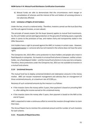 NISM-Series-V-A: Mutual Fund Distributors Certification Examination
51
b) Mutual Funds are able to demonstrate that the circumstances merit merger or
consolidation of schemes and the interest of the unit holders of surviving scheme is
not adversely affected.
3.3.3 Limitation of Rights of Unit-holders
Under the law, a trust is a notional entity. Therefore, investors cannot sue the trust (but they
can file suits against trustees, as seen above).
The principle of caveat emptor (let the buyer beware) applies to mutual fund investments.
So, the unit-holder cannot seek legal protection on the grounds of not being aware, especially
when it comes to the provisions of law, and matters fairly and transparently stated in the
Offer Document.
Unit-holders have a right to proceed against the AMC or trustees in certain cases. However,
a proposed investor i.e. someone who has not invested in the scheme does not have the same
rights.
The Companies Act, 2013 offers some protection to share-holders and people who invest in
fixed deposits in companies. An investor in a mutual fund scheme is however, neither a share-
holder, nor a fixed deposit-holder – and the mutual fund scheme is in any case not a company.
Therefore, these protections under the Companies Act, 2013 are not available to investors in
a mutual fund scheme.
3.3.4 Unclaimed Amounts
The mutual fund has to deploy unclaimed dividend and redemption amounts in the money
market. AMC can recover investment management and advisory fees on management of
these unclaimed amounts, at a maximum rate of 0.50% p.a.
Recovery of such unclaimed amounts by the investors is as follows:
 If the investor claims the money within 3 years, then payment is based on prevailing NAV
i.e. after adding the income earned on the unclaimed money
 If the investor claims the money after 3 years, then payment is based on the NAV at the
end of 3 years
AMC is expected to make a continuous effort to remind the investors through letters to claim
their dues.
The Annual Report has to mention the unclaimed amount and the number of such investors
for each scheme.
3.3.5 Proceeds of Illiquid Securities
 