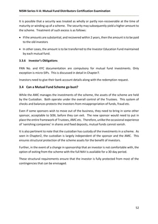 NISM-Series-V-A: Mutual Fund Distributors Certification Examination
52
It is possible that a security was treated as wholly or partly non-recoverable at the time of
maturity or winding up of a scheme. The security may subsequently yield a higher amount to
the scheme. Treatment of such excess is as follows:
 If the amounts are substantial, and recovered within 2 years, then the amount is to be paid
to the old investors
 In other cases, the amount is to be transferred to the Investor Education Fund maintained
by each mutual fund.
3.3.6 Investor’s Obligations
PAN No. and KYC documentation are compulsory for mutual fund investments. Only
exception is micro-SIPs. This is discussed in detail in Chapter7.
Investors need to give their bank account details along with the redemption request.
3.4 Can a Mutual Fund Scheme go bust?
While the AMC manages the investments of the scheme, the assets of the scheme are held
by the Custodian. Both operate under the overall control of the Trustees. This system of
checks and balances protects the investors from misappropriation of funds, fraud etc.
Even if some sponsors wish to move out of the business, they need to bring in some other
sponsor, acceptable to SEBI, before they can exit. The new sponsor would need to put in
place the entire framework of Trustees, AMC etc. Therefore, unlike the occasional experience
of ‘vanishing companies’ in shares and fixed deposits, mutual funds cannot vanish.
It is also pertinent to note that the custodian has custody of the investments in a scheme. As
seen in Chapter2, the custodian is largely independent of the sponsor and the AMC. This
ensures structural protection of the scheme assets for the benefit of investors.
Further, in the event of a change in sponsorship that an investor is not comfortable with, the
option of exiting from the scheme with the full NAV is available for a 30-day period.
These structural requirements ensure that the investor is fully protected from most of the
contingencies that can be envisaged.
 